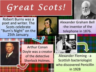 Gre a t Sc ot s !
 Robert Burns was a
 poet and writer. The                Alexander Graham Bell
   Scots celebrate                    -the inventor of the
"Burn's Night" on the                  telephone in 1876.
    25th January.


                Arthur Conan
             Doyle was a creator
               of the detective     Alexander Fleming - a
              Sherlock Holmes.      Scottish bacteriologist
                                   who discovered Penicillin
                                            in 1928
 