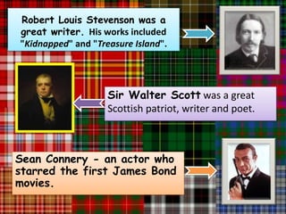 Robert Louis Stevenson was a
great writer. His works included
"Kidnapped" and "Treasure Island".




                    Sir Walter Scott was a great
                    Scottish patriot, writer and poet.



Sean Connery - an actor who
starred the first James Bond
movies.
 