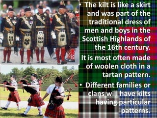 • The kilt is like a skirt
     and was part of the
      traditional dress of
   men and boys in the
  Scottish Highlands of
        the 16th century.
• It is most often made
    of woolen cloth in a
          tartan pattern.
 • Different families or
     clans will have kilts
        having particular
                 patterns.
 