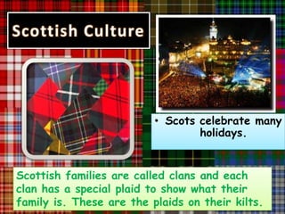 Scottish Culture




                          • Scots celebrate many
                                  holidays.


Scottish families are called clans and each
clan has a special plaid to show what their
family is. These are the plaids on their kilts.
 