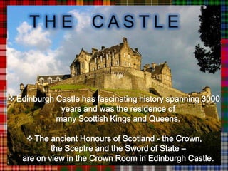 THE              CASTLE



 Edinburgh Castle has fascinating history spanning 3000
             years and was the residence of
            many Scottish Kings and Queens.

     The ancient Honours of Scotland - the Crown,
           the Sceptre and the Sword of State –
   are on view in the Crown Room in Edinburgh Castle.
 