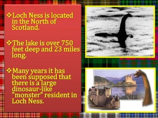 Loch Ness is located
 in the North of
 Scotland.

The lake is over 750
 feet deep and 23 miles
 long.

Many years it has
 been supposed that
 there is a large
 dinosaur-like
 "monster" resident in
 Loch Ness.
 
