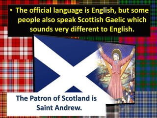• The official language is English, but some
   people also speak Scottish Gaelic which
      sounds very different to English.




 The Patron of Scotland is
       Saint Andrew.
 