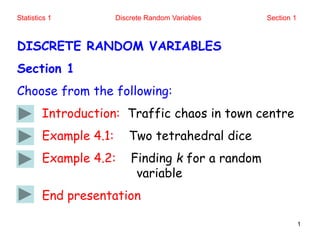 Statistics 1 Discrete Random Variables Section 1
1
DISCRETE RANDOM VARIABLES
Section 1
Choose from the following:
Introduction: Traffic chaos in town centre
Example 4.1: Two tetrahedral dice
Example 4.2: Finding k for a random
variable
End presentation
 