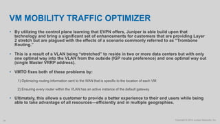 Copyright © 2014 Juniper Networks, Inc.34
VM MOBILITY TRAFFIC OPTIMIZER
 By utilizing the control plane learning that EVPN offers, Juniper is able build upon that
technology and bring a significant set of enhancements for customers that are providing Layer
2 stretch but are plagued with the effects of a scenario commonly referred to as “Trombone
Routing.”
 This is a result of a VLAN being “stretched” to reside in two or more data centers but with only
one optimal way into the VLAN from the outside (IGP route preference) and one optimal way out
(single Master VRRP address).
 VMTO fixes both of these problems by:
1) Optimizing routing information sent to the WAN that is specific to the location of each VM
2) Ensuring every router within the VLAN has an active instance of the default gateway
 Ultimately, this allows a customer to provide a better experience to their end users while being
able to take advantage of all resources—efficiently and in multiple geographies.
 