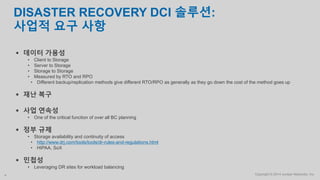 Copyright © 2014 Juniper Networks, Inc.4
DISASTER RECOVERY DCI 솔루션:
사업적 요구 사항
 데이터 가용성
• Client to Storage
• Server to Storage
• Storage to Storage
• Measured by RTO and RPO
• Different backup/replication methods give different RTO/RPO as generally as they go down the cost of the method goes up
 재난 복구
 사업 연속성
• One of the critical function of over all BC planning
 정부 규제
• Storage availability and continuity of access
• http://www.drj.com/tools/tools/dr-rules-and-regulations.html
• HIPAA, SoX
 민첩성
• Leveraging DR sites for workload balancing
 