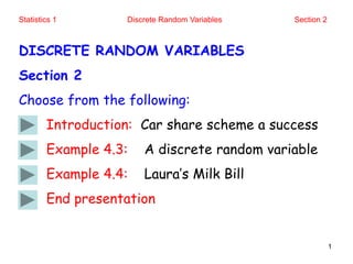 Statistics 1 Discrete Random Variables Section 2
1
DISCRETE RANDOM VARIABLES
Section 2
Choose from the following:
Introduction: Car share scheme a success
Example 4.3: A discrete random variable
Example 4.4: Laura’s Milk Bill
End presentation
 