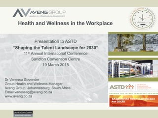 Health and Wellness in the Workplace
Presentation to ASTD
“Shaping the Talent Landscape for 2030”
11th Annual International Conference
Sandton Convention Centre
19 March 2015
Dr Vanessa Govender
Group Health and Wellness Manager
Aveng Group, Johannesburg, South Africa
Email vanessag@aveng.co.za
www.aveng.co.za
 