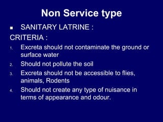Non Service type
 SANITARY LATRINE :
CRITERIA :
1. Excreta should not contaminate the ground or
surface water
2. Should not pollute the soil
3. Excreta should not be accessible to flies,
animals, Rodents
4. Should not create any type of nuisance in
terms of appearance and odour.
 