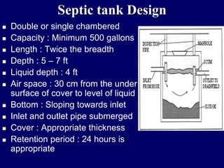 Septic tank Design
 Double or single chambered
 Capacity : Minimum 500 gallons
 Length : Twice the breadth
 Depth : 5 – 7 ft
 Liquid depth : 4 ft
 Air space : 30 cm from the under
surface of cover to level of liquid
 Bottom : Sloping towards inlet
 Inlet and outlet pipe submerged
 Cover : Appropriate thickness
 Retention period : 24 hours is
appropriate
 