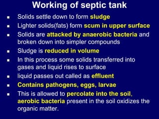 Working of septic tank
 Solids settle down to form sludge
 Lighter solids(fats) form scum in upper surface
 Solids are attacked by anaerobic bacteria and
broken down into simpler compounds
 Sludge is reduced in volume
 In this process some solids transferred into
gases and liquid rises to surface
 liquid passes out called as effluent
 Contains pathogens, eggs, larvae
 This is allowed to percolate into the soil,
aerobic bacteria present in the soil oxidizes the
organic matter.
 