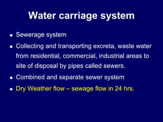 Water carriage system
 Sewerage system
 Collecting and transporting excreta, waste water
from residential, commercial, industrial areas to
site of disposal by pipes called sewers.
 Combined and separate sewer system
 Dry Weather flow – sewage flow in 24 hrs.
 