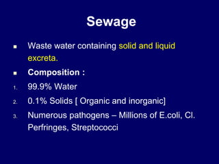 Sewage
 Waste water containing solid and liquid
excreta.
 Composition :
1. 99.9% Water
2. 0.1% Solids [ Organic and inorganic]
3. Numerous pathogens – Millions of E.coli, Cl.
Perfringes, Streptococci
 
