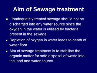 Aim of Sewage treatment
 Inadequately treated sewage should not be
discharged into any water source since the
oxygen in the water is utilised by bacteria
present in the sewage
 Depletion of oxygen in water leads to death of
water flora
 Aim of sewage treatment is to stabilise the
organic matter for safe disposal of waste into
the land and water source.
 