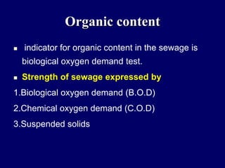 Organic content
 indicator for organic content in the sewage is
biological oxygen demand test.
 Strength of sewage expressed by
1.Biological oxygen demand (B.O.D)
2.Chemical oxygen demand (C.O.D)
3.Suspended solids
 
