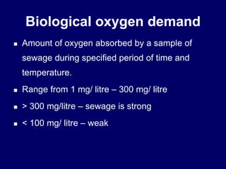 Biological oxygen demand
 Amount of oxygen absorbed by a sample of
sewage during specified period of time and
temperature.
 Range from 1 mg/ litre – 300 mg/ litre
 > 300 mg/litre – sewage is strong
 < 100 mg/ litre – weak
 
