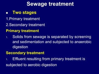 Sewage treatment
 Two stages
1.Primary treatment
2.Secondary treatment
Primary treatment
1. Solids from sewage is separated by screening
and sedimentation and subjected to anaerobic
digestion
Secondary treatment
1. Effluent resulting from primary treatment is
subjected to aerobic digestion
 