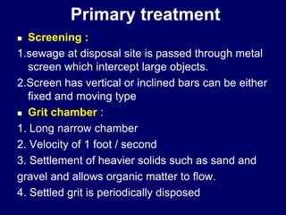Primary treatment
 Screening :
1.sewage at disposal site is passed through metal
screen which intercept large objects.
2.Screen has vertical or inclined bars can be either
fixed and moving type
 Grit chamber :
1. Long narrow chamber
2. Velocity of 1 foot / second
3. Settlement of heavier solids such as sand and
gravel and allows organic matter to flow.
4. Settled grit is periodically disposed
 