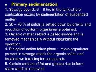  Primary sedimentation
1. Sewage spends 6 – 8 hrs in the tank where
purification occurs by sedimentation of suspended
matter.
2. 50 – 70 % of solids is settled down by gravity and
reduction of coliform organisms is obtained.
3. Organic matter settled is called sludge and is
removed mechanically without disturbing the
operation
4. Biological action takes place - micro organisms
present in sewage attack the organic solids and
break down into simpler compounds
5. Certain amount of fat and grease rise to form
scum which is removed
 