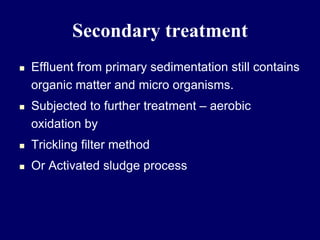 Secondary treatment
 Effluent from primary sedimentation still contains
organic matter and micro organisms.
 Subjected to further treatment – aerobic
oxidation by
 Trickling filter method
 Or Activated sludge process
 