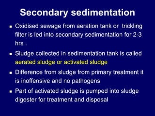 Secondary sedimentation
 Oxidised sewage from aeration tank or trickling
filter is led into secondary sedimentation for 2-3
hrs .
 Sludge collected in sedimentation tank is called
aerated sludge or activated sludge
 Difference from sludge from primary treatment it
is inoffensive and no pathogens
 Part of activated sludge is pumped into sludge
digester for treatment and disposal
 