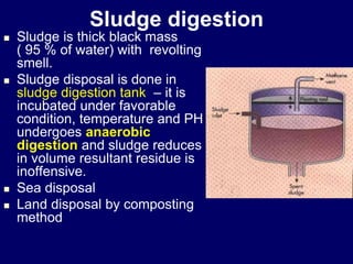 Sludge digestion
 Sludge is thick black mass
( 95 % of water) with revolting
smell.
 Sludge disposal is done in
sludge digestion tank – it is
incubated under favorable
condition, temperature and PH
undergoes anaerobic
digestion and sludge reduces
in volume resultant residue is
inoffensive.
 Sea disposal
 Land disposal by composting
method
 