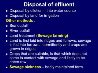 Disposal of effluent
 Disposal by dilution – into water course
 Disposal by land for irrigation
Other methods :
 Sea outfall
 River outfall
 Land treatment (Sewage farming)
 Land is first laid into ridges and furrows, sewage
is fed into furrows intermittently and crops are
grown in ridges.
 Crops that are suitable, is that which does not
come in contact with sewage and likely to be
eaten raw.
 Sewage sickness – badly maintained farm.
 