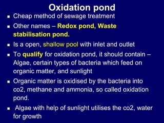 Oxidation pond
 Cheap method of sewage treatment
 Other names – Redox pond, Waste
stabilisation pond.
 Is a open, shallow pool with inlet and outlet
 To qualify for oxidation pond, it should contain –
Algae, certain types of bacteria which feed on
organic matter, and sunlight
 Organic matter is oxidised by the bacteria into
co2, methane and ammonia, so called oxidation
pond.
 Algae with help of sunlight utilises the co2, water
for growth
 