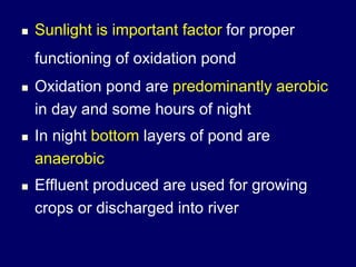  Sunlight is important factor for proper
functioning of oxidation pond
 Oxidation pond are predominantly aerobic
in day and some hours of night
 In night bottom layers of pond are
anaerobic
 Effluent produced are used for growing
crops or discharged into river
 