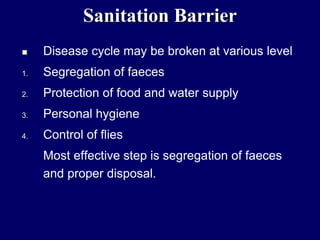 Sanitation Barrier
 Disease cycle may be broken at various level
1. Segregation of faeces
2. Protection of food and water supply
3. Personal hygiene
4. Control of flies
Most effective step is segregation of faeces
and proper disposal.
 