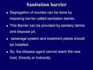 Sanitation barrier
 Segregation of excreta can be done by
imposing barrier called sanitation barrier.
 This Barrier can be provided by sanitary latrine
and disposal pit.
 sewerage system and treatment plants should
be installed.
 So, the disease agent cannot reach the new
host, Directly or Indirectly.
 