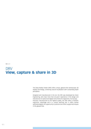 02 | 03
DRV
View, capture & share in 3D
02 |
The Deep Reality Viewer (DRV) offers unique, glasses-free stereoscopic 3D
display technology, combining natural visualisation with outstanding depth
perception.
Designed and manufactured in the UK, the DRV was developed by Vision
Engineering, who have more than 60 years’ experience in the design and
manufacture of optical and digital instruments for ergonomic microscopy.
Precision manufactured to the highest quality, the DRV offers a fantastic
ergonomic advantage and is a unique teaching tool. It offers trainee
ophthalmologists the opportunity to practice and refine surgical techniques
in 3D, glasses-free.
 