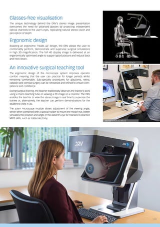 IMPROVED COMFORT & EFFICIENCY
REFINE SURGICAL SKILLS
Glasses-free visualisation
The unique technology behind the DRV’s stereo image presentation
overcomes the need for polarised glasses by projecting independent
optical channels to the user’s eyes, replicating natural stereo vision and
perception of depth.
Ergonomic design
Boasting an ergonomic ‘heads up’ design, the DRV allows the user to
comfortably perform, demonstrate and supervise surgical simulations
in high 3D magnification. The full HD display image is delivered at an
ergonomically optimised angle to support good posture and reduce back
and neck strain.
An innovative surgical teaching tool
The ergonomic design of the microscope system improves operator
comfort meaning that the user can practice for longer periods whilst
remaining comfortable. Sub-specialty procedures for glaucoma, retina,
cataract and corneal surgery can be rehearsed and refined to ensure com-
petence and confidence.
During surgical training, the teacher traditionally observes the trainee’s work
using a mono teaching tube or viewing a 2D image on a monitor. The DRV
enables the teacher to view the stereo image in real time to supervise the
trainee or, alternatively, the teacher can perform demonstrations for the
student to view in 3D.
The zoom microscope module allows adjustment of the viewing angle,
which when combined with a special holder to mount the model eye, better
simulates the position and angle of the patient’s eye for trainees to practice
MIGS skills, such as trabeculectomy.
| 03
 