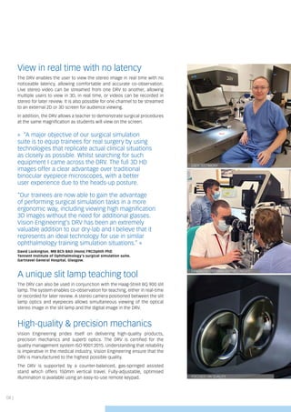 04 |
FOCUSED ON QUALITY
FANTASTIC TRAINING OPPORTUNITIES
USER TESTIMONY
View in real time with no latency
The DRV enables the user to view the stereo image in real time with no
noticeable latency, allowing comfortable and accurate co-observation.
Live stereo video can be streamed from one DRV to another, allowing
multiple users to view in 3D, in real time, or videos can be recorded in
stereo for later review. It is also possible for one channel to be streamed
to an external 2D or 3D screen for audience viewing.
In addition, the DRV allows a teacher to demonstrate surgical procedures
at the same magnification as students will view on the screen.
» “A major objective of our surgical simulation
suite is to equip trainees for real surgery by using
technologies that replicate actual clinical situations
as closely as possible. Whilst searching for such
equipment I came across the DRV. The full 3D HD
images offer a clear advantage over traditional
binocular eyepiece microscopes, with a better
user experience due to the heads-up posture.
“Our trainees are now able to gain the advantage
of performing surgical simulation tasks in a more
ergonomic way, including viewing high magnification
3D images without the need for additional glasses.
Vision Engineering’s DRV has been an extremely
valuable addition to our dry-lab and I believe that it
represents an ideal technology for use in similar
ophthalmology training simulation situations.” «
David Lockington, MB BCh BAO (Hons) FRCOphth PhD
Tennent Institute of Ophthalmology’s surgical simulation suite,
Gartnavel General Hospital, Glasgow.
A unique slit lamp teaching tool
The DRV can also be used in conjunction with the Haag-Streit BQ 900 slit
lamp. The system enables co-observation for teaching, either in real-time
or recorded for later review. A stereo camera positioned between the slit
lamp optics and eyepieces allows simultaneous viewing of the optical
stereo image in the slit lamp and the digital image in the DRV.
High-quality & precision mechanics
Vision Engineering prides itself on delivering high-quality products,
precision mechanics and superb optics. The DRV is certified for the
quality management system ISO 9001:2015. Understanding that reliability
is imperative in the medical industry, Vision Engineering ensure that the
DRV is manufactured to the highest possible quality.
The DRV is supported by a counter-balanced, gas-springed assisted
stand which offers 150mm vertical travel. Fully-adjustable, optimised
illumination is available using an easy-to-use remote keypad.
 