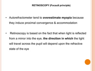 RETINOSCOPY (Focault principle)
• Autorefractometer tend to overestimate myopia because
they induce proximal convergence & accommodation
• Retinoscopy is based on the fact that when light is reflected
from a mirror into the eye, the direction in which the light
will travel across the pupil will depend upon the refractive
state of the eye
 