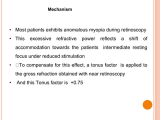 Mechanism
• Most patients exhibits anomalous myopia during retinoscopy
• This excessive refractive power reflects a shift of
accommodation towards the patients intermediate resting
focus under reduced stimulation
• To compensate for this effect, a tonus factor is applied to
the gross refraction obtained with near retinoscopy
• And this Tonus factor is +0.75
 
