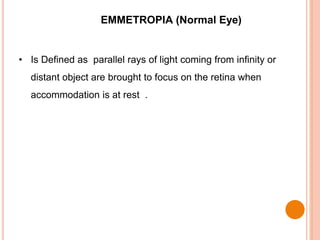 EMMETROPIA (Normal Eye)
• Is Defined as parallel rays of light coming from infinity or
distant object are brought to focus on the retina when
accommodation is at rest .
 