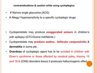 contraindications & caution while using cycloplegics
• # Narrow angle glaucoma (ACG)
• # Allegy/ Hypersensitivity to a specific cycloplegic drugs
• Cyclopentolate may produce exaggerated seizure in children’s
with epilepsy (GTC/Grand mal/febrile )
• Cyclopentolate may produce oedma , follicular conjunctivitis &
dermatitis in some pts .
• Overdose of cycloplegic agent has to be avoided in children with
Down’s syndrome or those affected by cerebral palsy, trisomy 13
and 18 & (CNS) disorders becoz it produces hallucinogenic effect
 