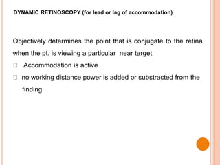 DYNAMIC RETINOSCOPY (for lead or lag of accommodation)
Objectively determines the point that is conjugate to the retina
when the pt. is viewing a particular near target
Accommodation is active
no working distance power is added or substracted from the
finding
 