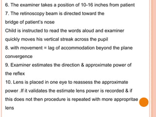 6. The examiner takes a position of 10-16 inches from patient
7. The retinoscopy beam is directed toward the
bridge of patient’s nose
Child is instructed to read the words aloud and examiner
quickly moves his vertical streak across the pupil
8. with movement = lag of accommodation beyond the plane
convergence
9. Examiner estimates the direction & approximate power of
the reflex
10. Lens is placed in one eye to reassess the approximate
power .If it validates the estimate lens power is recorded & if
this does not then procedure is repeated with more appropritae
lens
 