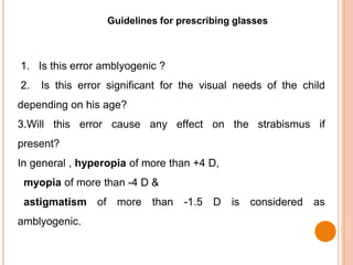 Guidelines for prescribing glasses
1. Is this error amblyogenic ?
2. Is this error significant for the visual needs of the child
depending on his age?
3.Will this error cause any effect on the strabismus if
present?
In general , hyperopia of more than +4 D,
myopia of more than -4 D &
astigmatism of more than -1.5 D is considered as
amblyogenic.
 