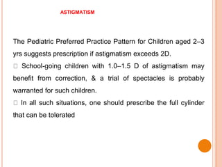 ASTIGMATISM
The Pediatric Preferred Practice Pattern for Children aged 2–3
yrs suggests prescription if astigmatism exceeds 2D.
School-going children with 1.0–1.5 D of astigmatism may
benefit from correction, & a trial of spectacles is probably
warranted for such children.
In all such situations, one should prescribe the full cylinder
that can be tolerated
 