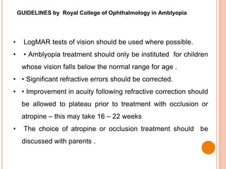 GUIDELINES by Royal College of Ophthalmology in Amblyopia
• LogMAR tests of vision should be used where possible.
• • Amblyopia treatment should only be instituted for children
whose vision falls below the normal range for age .
• • Significant refractive errors should be corrected.
• • Improvement in acuity following refractive correction should
be allowed to plateau prior to treatment with occlusion or
atropine – this may take 16 – 22 weeks
• The choice of atropine or occlusion treatment should be
discussed with parents .
 