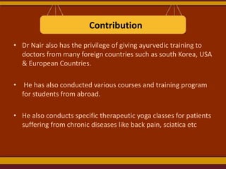 Contribution
• Dr Nair also has the privilege of giving ayurvedic training to
doctors from many foreign countries such as south Korea, USA
& European Countries.
• He has also conducted various courses and training program
for students from abroad.
• He also conducts specific therapeutic yoga classes for patients
suffering from chronic diseases like back pain, sciatica etc

 
