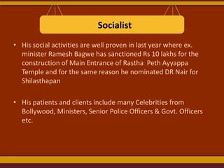 Socialist
• His social activities are well proven in last year where ex.
minister Ramesh Bagwe has sanctioned Rs 10 lakhs for the
construction of Main Entrance of Rastha Peth Ayyappa
Temple and for the same reason he nominated DR Nair for
Shilasthapan
• His patients and clients include many Celebrities from
Bollywood, Ministers, Senior Police Officers & Govt. Officers
etc.

 
