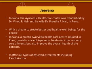 Jeevana
• Jeevana, the Ayurvedic Healthcare centre was established by
Dr. Vinod P. Nair and his wife Dr. Preetha P. Nair, in Pune.
• With a dream to create better and healthy well beings for the
people
• Jeevana, a holistic Ayurveda health care centre situated in
Pune, provides ancient Ayurvedic treatments that not only
cure ailments but also improve the overall health of the
patients.

• It offers all types of Ayurvedic treatments including
Panchakarma.

 