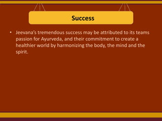 Success
• Jeevana’s tremendous success may be attributed to its teams
passion for Ayurveda, and their commitment to create a
healthier world by harmonizing the body, the mind and the
spirit.

 