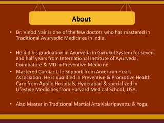 About
• Dr. Vinod Nair is one of the few doctors who has mastered in
Traditional Ayurvedic Medicines in India.
• He did his graduation in Ayurveda in Gurukul System for seven
and half years from International Institute of Ayurveda,
Coimbatore & MD in Preventive Medicine
• Mastered Cardiac Life Support from American Heart
Association. He is qualified in Preventive & Promotive Health
Care from Apollo Hospitals, Hyderabad & specialized in
Lifestyle Medicines from Harvard Medical School, USA.
• Also Master in Traditional Martial Arts Kalaripayattu & Yoga.

 