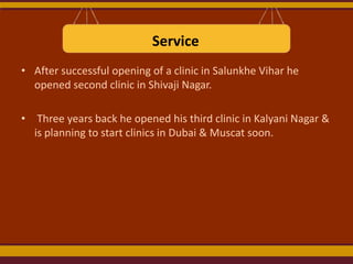 Service
• After successful opening of a clinic in Salunkhe Vihar he
opened second clinic in Shivaji Nagar.
• Three years back he opened his third clinic in Kalyani Nagar &
is planning to start clinics in Dubai & Muscat soon.

 