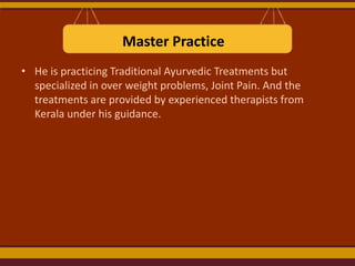 Master Practice
• He is practicing Traditional Ayurvedic Treatments but
specialized in over weight problems, Joint Pain. And the
treatments are provided by experienced therapists from
Kerala under his guidance.

 